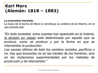 Karl Marx (Alemán: 1818 – 1883) La economía marxista. La base de la teoría de Marx la constituye su análisis de la historia, en el que postula que: “ En toda sociedad, entre cuantas han aparecido en la historia,  la división en clases  está determinada por aquello que se produce, como se produce y por la forma en que se intercambia la producción. Las causas últimas de todo los cambios sociales, pacíficos o no, hay que buscarlas no en las mentes de los hombres, sino en las mutaciones experimentadas por los métodos de producción y de intercambio.” 