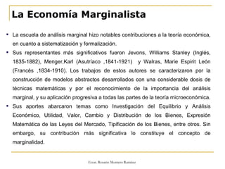 La Economía Marginalista La escuela de análisis marginal hizo notables contribuciones a la teoría económica, en cuanto a sistematización y formalización. Sus representantes más significativos fueron Jevons, Williams Stanley (Inglés, 1835-1882), Menger,Karl (Asutríaco ,1841-1921)  y Walras, Marie Espirit León (Francés ,1834-1910). Los trabajos de estos autores se caracterizaron por la construcción de modelos abstractos desarrollados con una considerable dosis de técnicas matemáticas y por el reconocimiento de la importancia del análisis marginal, y su aplicación progresiva a todas las partes de la teoría microeconómica. Sus aportes abarcaron temas como Investigación del Equilibrio y Análisis Económico, Utilidad, Valor, Cambio y Distribución de los Bienes, Expresión Matemática de las Leyes del Mercado, Tipificación de los Bienes, entre otros. Sin embargo, su contribución más significativa lo constituye el concepto de marginalidad. 