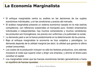 La Economía Marginalista El enfoque marginalista centra su análisis en las decisiones de los sujetos económicos individuales, y en las condiciones y precios del mercado. El análisis marginalista presenta un sistema económico basado en la más estricta competencia, con referencia ocasionales al monopolio puro. Existen empresarios individuales e independientes, hay muchos compradores y muchos vendedores; los productos son homogéneos, los precios son uniformes y la publicidad no existe. La demanda pasó a ser la fuerza predominante en la determinación de los precios. Bajo el enfoque marginalista la economía se hizo subjetiva y psicológica. La demanda depende de la utilidad marginal (es decir, la utilidad que genera la última unidad consumida). Los costos de la producción incluyen no sólo los factores productivos, sino además incorpora el costo que supone crear y dirigir una empresa, y ahorrar el dinero para constituir el capital. Los marginalista creían que las fuerzas económicas tienden generalmente a hacia un equilibrio de fuerzas opuestas.  