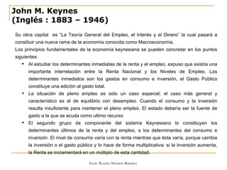 John M. Keynes (Inglés   : 1883 – 1946) Su obra capital  es “La Teoría General del Empleo, el Interés y el Dinero” la cual pasará a constituir una nueva rama de la economía conocida como Macroeconomía. Los principios fundamentales de la economía keynesiana se pueden concretar en los puntos siguientes: Al estudiar los determinantes inmediatas de la renta y el empleo, expuso que existía una importante interrelación entre la Renta Nacional y los Niveles de Empleo. Los determinantes inmediatos son los gastos en consumo e inversión, el Gasto Público constituye una adición al gasto total. La situación de pleno empleo es solo un caso especial; el caso más general y característico es el de equilibrio con desempleo. Cuando el consumo y la inversión resulta insuficiente para mantener el pleno empleo. El estado debería ser la fuente de gasto a la que se acuda como ultimo recurso El segundo grupo de componente del sistema Keynesiano lo constituyen los determinantes últimos de la renta y del empleo, o los determinantes del consumo e inversión. El nivel de consumo varía con la renta mientras que ésta varía, porque cambia la inversión o el gasto público y lo hace de forma multiplicativa: si la inversión aumenta, la Renta se incrementará en un múltiplo de esta cantidad.  