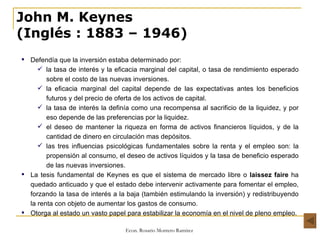 John M. Keynes (Inglés   : 1883 – 1946) Defendía que la inversión estaba determinado por: la tasa de interés y la eficacia marginal del capital, o tasa de rendimiento esperado sobre el costo de las nuevas inversiones.  la eficacia marginal del capital depende de las expectativas antes los beneficios futuros y del precio de oferta de los activos de capital.  la tasa de interés la definía como una recompensa al sacrificio de la liquidez, y por eso depende de las preferencias por la liquidez. el deseo de mantener la riqueza en forma de activos financieros líquidos, y de la cantidad de dinero en circulación mas depósitos. las tres influencias psicológicas fundamentales sobre la renta y el empleo son: la propensión al consumo, el deseo de activos líquidos y la tasa de beneficio esperado de las nuevas inversiones. La tesis fundamental de Keynes es que el sistema de mercado libre o  laissez faire  ha quedado anticuado y que el estado debe intervenir activamente para fomentar el empleo, forzando la tasa de interés a la baja (también estimulando la inversión) y redistribuyendo la renta con objeto de aumentar los gastos de consumo. Otorga al estado un vasto papel para estabilizar la economía en el nivel de pleno empleo. 
