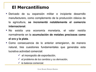 El Mercantilismo Derivado de su expansión militar e incipiente desarrollo manufacturero, como complemento de la producción clásica de la agricultura,  se incrementó notablemente el comercio internacional . No existía una economía monetaria, el valor residía normalmente en la  acumulación de metales preciosos como el oro y la plata . Como consecuencia de lo anterior emergieron, de manera natural, tres cuestiones fundamentales que generaba esta lucrativa actividad comercial: el monopolio de exportación , el problema de los cambios y su derivación, la balanza comercial.  