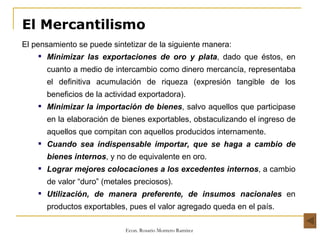El Mercantilismo El pensamiento se puede sintetizar de la siguiente manera: Minimizar las exportaciones de oro y plata , dado que éstos, en cuanto a medio de intercambio como dinero mercancía, representaba el definitiva acumulación de riqueza (expresión tangible de los beneficios de la actividad exportadora). Minimizar la importación de bienes , salvo aquellos que participase en la elaboración de bienes exportables, obstaculizando el ingreso de aquellos que compitan con aquellos producidos internamente. Cuando sea indispensable importar, que se haga a cambio de bienes internos , y no de equivalente en oro. Lograr mejores colocaciones a los excedentes internos , a cambio de valor “duro” (metales preciosos). Utilización, de manera preferente, de insumos nacionales  en productos exportables, pues el valor agregado queda en el país. 