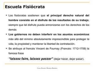 Escuela Fisiócrata Los fisiócratas sostienen que  el principal derecho natural del hombre consiste en el disfrute de los resultados de su trabajo , siempre que tal disfrute pueda armonizarse con los derechos de los demás Los gobiernos no deben interferir en los asuntos económicos  más allá del mínimo absolutamente imprescindible para proteger la vida, la propiedad y mantener la libertad de contratación. Se atribuye al francés Vincent de Fournay (Francés: 1712-1759) la famosa frase “ laissez faire, laissez passer”  (dejar hacer, dejar pasar). 