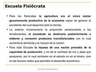 Escuela Fisiócrata Para los fisiócratas  la agricultura era el único sector genuinamente productivo de la economía  capaz de generar el excedente del cual dependía todo lo demás. Lo anterior incrementaría la proporción perteneciente a los terratenientes,  el excedente se destinaría posteriormente a elaborar y consumir productos manufacturados  con lo cual aumenta la demanda y la riqueza de la nación. Para esta Escuela  la riqueza de una nación procedía de la capacidad de producción , y no de la cantidad de oro y plata que poseyeren, por lo cual centraran en el estudio no en el dinero, sino en las fuerzas reales que permiten el desarrollo económico. 