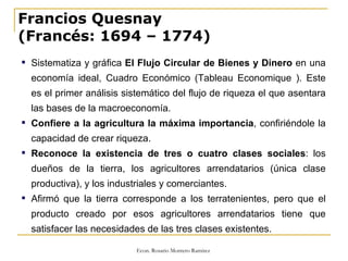 Francios Quesnay (Francés: 1694 – 1774) Sistematiza y gráfica  El Flujo Circular de Bienes y Dinero  en una economía ideal, Cuadro Económico (Tableau Economique ). Este es el primer análisis sistemático del flujo de riqueza el que asentara las bases de la macroeconomía. Confiere a la agricultura la máxima importancia , confiriéndole la capacidad de crear riqueza.  Reconoce la existencia de tres o cuatro clases sociales : los dueños de la tierra, los agricultores arrendatarios (única clase productiva), y los industriales y comerciantes.  Afirmó que la tierra corresponde a los terratenientes, pero que el producto creado por esos agricultores arrendatarios tiene que satisfacer las necesidades de las tres clases existentes. 
