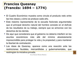 Francios Quesnay (Francés: 1694 – 1774) El Cuadro Económico muestra como circula el producto neto entre las tres clases y cómo se produce cada año.  Este máximo representante de la escuela fisiócrata argumentaba que el principal derecho natural del hombre consiste en el disfrute de los resultados de su trabajo, siempre que se armonice con los derechos de los demás.  De aquí que considerara que el gobierno no debería interferir en los asuntos económicos más allá del mínimo absolutamente imprescindible para proteger la vida y la propiedad y para mantener la libertad de contratación. Las ideas de Quesnay, aparece como una reacción ante las restricciones feudales, mercantilistas y gubernamentales, que restringían la iniciativa privada.  