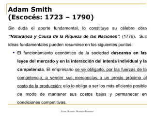 Adam Smith  (Escocés: 1723 – 1790) Sin duda el aporte fundamental, lo constituye su célebre obra  “ Naturaleza y Causa de la Riqueza de las Naciones” : (1776).  Sus ideas fundamentales pueden resumirse en los siguientes puntos: El funcionamiento económico de la sociedad  descansa en las leyes del mercado y en la interacción del interés individual y la competencia . El empresario  se ve obligado, por las fuerzas de la competencia, a vender sus mercancías a un precio próximo al costo de la producción ; ello lo obliga a ser los más eficiente posible de modo de mantener sus costos bajos y permanecer en condiciones competitivas. 