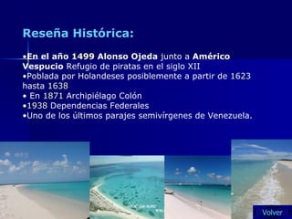 Reseña Histórica: En el año  1499  Alonso Ojeda  junto a  Américo Vespucio  Refugio de piratas en el siglo XII  Poblada por Holandeses posiblemente a partir de  1623  hasta  1638 En  1871  Archipiélago Colón  1938  Dependencias Federales  Uno de los últimos parajes semivírgenes de Venezuela. Volver 