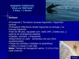 PAQUETE TURÍSTICO "ISLA LA TORTUGA" 2 Días / 1 Noche Incluye: Transporte ( Terrestre) caracas-higuerote / higuerote-caracas Transporte (Marítimo) desde higuerote-La tortuga / La tortuga-higuerote Yate de 48 pies, equipado con: radio UHF, 2 botes aux. y sistema de emergencia satelital Capitán, cocinero  y tripulación Alojamiento en yate :  camarotes con a/a (Aire acondicionado) Todas las comidas y bebidas no alcohólicas visita a 2 cayos (1 por día) Nota:  Tiempo de navegación aprox. 3 1/2 a 4 hrs.  cada trayecto.  Volver 