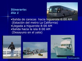 Itinerario: Día 1 Salida de caracas  hacia higuerote 6:00 AM (Estación del metro La California) Llegada a higuerote 8:00 AM Salida hacia la isla 8:00 AM  (Desayuno en el yate) Continuación 