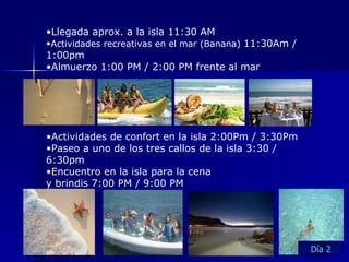 Llegada aprox. a la isla 11:30 AM Actividades recreativas en el mar (Banana)  11:30Am /1:00pm Almuerzo 1:00 PM / 2:00 PM frente al mar Actividades de confort en la isla 2:00Pm / 3:30Pm Paseo a uno de los tres callos de la isla 3:30 / 6:30pm Encuentro en la isla para la cena y brindis 7:00 PM / 9:00 PM  Día 2 