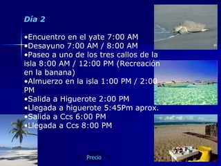 Día 2 Encuentro en el yate 7:00 AM  Desayuno 7:00 AM / 8:00 AM Paseo a uno de los tres callos de la isla 8:00 AM / 12:00 PM (Recreación en la banana) Almuerzo en la isla 1:00 PM / 2:00 PM Salida a Higuerote 2:00 PM  Llegada a higuerote 5:45Pm aprox. Salida a Ccs 6:00 PM Llegada a Ccs 8:00 PM  Precio 