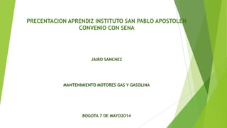 PRECENTACION APRENDIZ INSTITUTO SAN PABLO APOSTOLEN
CONVENIO CON SENA
JAIRO SANCHEZ
MANTENIMIENTO MOTORES GAS Y GASOLINA
BOGOTA 7 DE MAYO2014
 