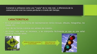 Comenzó a utilizarse como una “copia” de la vida real, a diferencia de la 
comunicación oral los iconos perduran a través del tiempo. 
CARACTERISTICAS 
• En la actualidad, esta forma de representación iónica incluye, dibujos, fotografías, los 
mapas, etc. 
• Una de las formas icónicas son señales de tránsito. 
• Un icono, una señal se reconoce, y se interpreta fácilmente ya que es una señal 
universal muchas veces. 
Señales de tránsito reconocidas 
a nivel mundial 
Todos sabemos que 
significa cada color 
 
