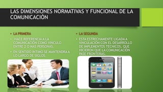 LAS DIMENSIONES NORMATIVAS Y FUNCIONAL DE LA 
COMUNICACIÓN 
• LA PRIMERA 
• HACE REFERENCIA A LA 
COMUNICACIÓN COMO VINCULO 
ENTRE 2 O MAS PERSONAS. 
• EN SENTIDO INTIMO SE MANTENDRA A 
LO LARGO DE SIGLOS. 
• LA SEGUNDA 
• ESTA ESTRECHAMENTE LIGADA A 
VINCULACIÓN CON EL DESARROLLO 
DE IMPLEMENTOS TECNICOS, QUE 
HICIERON QUE LA COMUNICACIÓN 
PASE FRONTERAS. 
 