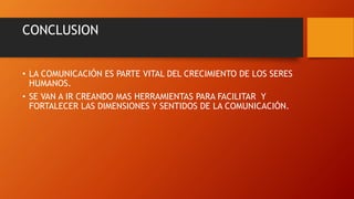 CONCLUSION 
• LA COMUNICACIÓN ES PARTE VITAL DEL CRECIMIENTO DE LOS SERES 
HUMANOS. 
• SE VAN A IR CREANDO MAS HERRAMIENTAS PARA FACILITAR Y 
FORTALECER LAS DIMENSIONES Y SENTIDOS DE LA COMUNICACIÓN. 

