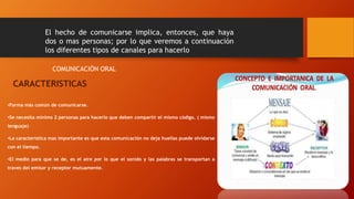 El hecho de comunicarse implica, entonces, que haya 
dos o mas personas; por lo que veremos a continuación 
los diferentes tipos de canales para hacerlo 
COMUNICACIÓN ORAL 
CARACTERISTICAS 
•Forma más común de comunicarse. 
•Se necesita mínimo 2 personas para hacerlo que deben compartir el mismo código. ( mismo 
lenguaje) 
•La característica mas importante es que esta comunicación no deja huellas puede olvidarse 
con el tiempo. 
•El medio para que se de, es el aire por lo que el sonido y las palabras se transportan a 
traves del emisor y receptor mutuamente. 
 
