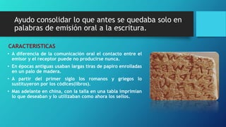 Ayudo consolidar lo que antes se quedaba solo en 
palabras de emisión oral a la escritura. 
CARACTERISTICAS 
• A diferencia de la comunicación oral el contacto entre el 
emisor y el receptor puede no producirse nunca. 
• En épocas antiguas usaban largas tiras de papiro enrolladas 
en un palo de madera. 
• A partir del primer siglo los romanos y griegos lo 
sustituyeron por los códices(libros). 
• Mas adelante en china, con la talla en una tabla imprimían 
lo que deseaban y lo utilizaban como ahora los sellos. 
 