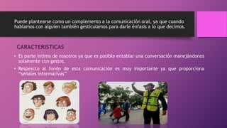 Puede plantearse como un complemento a la comunicación oral, ya que cuando 
hablamos con alguien también gesticulamos para darle énfasis a lo que decimos. 
CARACTERISTICAS 
• Es parte intima de nosotros ya que es posible entablar una conversación manejándonos 
solamente con gestos. 
• Respescto al fondo de esta comunicación es muy importante ya que proporciona 
“señales informativas” 
 