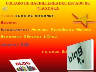 Colegio de bachilleres del estado de Tlaxcala tema:  blog de internet Equipo: Integrantes:   Abimael Fernández Merino Bernardo Sánchez López grupo: 512  fecha: 8/12/11 