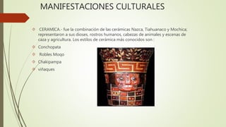 MANIFESTACIONES CULTURALES 
 CERAMICA.- fue la combinación de las cerámicas Nazca, Tiahuanaco y Mochica; 
representaron a sus dioses, rostros humanos, cabezas de animales y escenas de 
caza y agricultura. Los estilos de cerámica más conocidos son : 
 Conchopata 
 Robles Moqo 
 Chakipampa 
 viñaques 
 