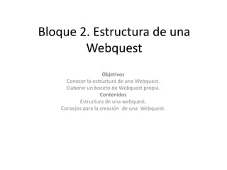  Bloque 2. Estructura de una Webquest Objetivos Conocer la estructura de una Webquest. Elaborar un boceto de Webquest propia. Contenidos Estructura de una webquest. Consejos para la creación  de una  Webquest. 