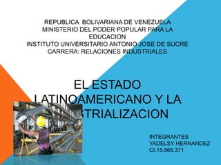 REPUBLICA BOLIVARIANA DE VENEZUELA
MINISTERIO DEL PODER POPULAR PARA LA
EDUCACION
INSTITUTO UNIVERSITARIO ANTONIO JOSE DE SUCRE
CARRERA: RELACIONES INDUSTRIALES

EL ESTADO
LATINOAMERICANO Y LA
INDUSTRIALIZACION
INTEGRANTES
YADELSY HERNANDEZ
CI.15.565.371

 