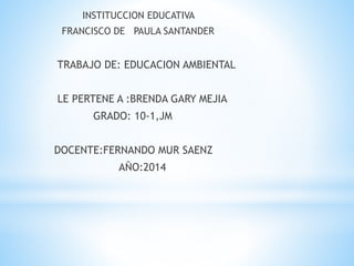 INSTITUCCION EDUCATIVA
FRANCISCO DE PAULA SANTANDER
TRABAJO DE: EDUCACION AMBIENTAL
LE PERTENE A :BRENDA GARY MEJIA
GRADO: 10-1,JM
DOCENTE:FERNANDO MUR SAENZ
AÑO:2014
 