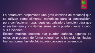 La naturaleza proporciona una gran cantidad de recursos que 
se utilizan como alimento, materiales para la construcción, 
para confeccionar ropa, juguetes, calzado y también para que 
el ser humano y los demás seres vivos puedan llevar a cabo 
sus funciones. 
Existen muchos factores que pueden dañarla, algunos de 
estos se producen de forma natural, como los ciclones, lluvias 
fuertes, tormentas eléctricas, inundaciones o terremotos 
 