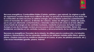 Recursos energéticos: Combustibles fósiles (Carbón, petróleo y gas natural). Se originan a partir 
de organismos muertos desde hace millones de años. Su proceso de formación es muy lento. Por 
la combustión de estos recursos se obtiene energía, pero se liberan sustancias contaminantes 
como el monóxido de carbono, el dióxido de carbono, óxidos de nitrógeno y óxidos de azufre, 
por lo que son altamente contaminantes) y minerales radiactivos (El uranio es el más utilizado 
como fuente de energía en las centrales nucleares, mediante el proceso de fusión nuclear. 
Aunque el uso de la energía nuclear provoca pocos daños medioambientales, tienen dos 
problemas: accidentes en las centrales nucleares y almacenamiento de los residuos radiactivos) 
Recursos no energéticos: Proceden de la minería. Se utilizan para la construcción y la industria 
química y farmacéutica. Son los minerales metálicos (se obtienen metales pirita-hierro, galena-plomo, 
cinabrio-mercurio no metálicos (destacan el cuarzo, el yeso, las piedras preciosas, etc.) 
y las rocas industriales (granito, pizarra, mármol 
 