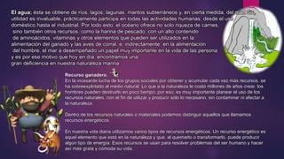 El agua; ésta se obtiene de ríos, lagos, lagunas, mantos subterráneos y, en cierta medida, del mar. Su 
utilidad es invaluable, prácticamente participa en todas las actividades humanas, desde el uso 
doméstico hasta el industrial. Por todo esto, el océano ofrece no solo riqueza de carnes, 
sino también otros recursos, como la harina de pescado, con un alto contenido 
de aminoácidos, vitaminas y otros elementos que pueden ser utilizados en la 
alimentación del ganado y las aves de corral, e, indirectamente, en la alimentación 
del hombre, el mar a desempeñado un papel muy importante en la vida de las persona 
y es por ese motivo que hoy en día, encontramos una 
gran deficiencia en nuestra naturaleza marina. 
Recurso ganadero. 
En la incesante lucha de los grupos sociales por obtener y acumular cada vez más recursos, se 
ha sobreexplotado al medio natural. Lo que a la naturaleza le costó millones de años crear, los 
hombres pueden destruirlo en poco tiempo; por eso, es muy importante planear el uso de los 
recursos naturales, con el fin de utilizar y producir sólo lo necesario, sin contaminar ni afectar a 
la naturaleza. 
Dentro de los recursos naturales o materiales podemos distinguir aquellos que llamamos 
recursos energéticos. 
En nuestra vida diaria utilizamos varios tipos de recursos energéticos. Un recurso energético es 
aquel elemento que está en la naturaleza y que, al quemarlo o transformarlo, puede producir 
algún tipo de energía. Esos recursos se usan para resolver problemas del ser humano y hacer 
así más grata y cómoda su vida. 
 