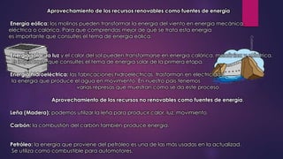 Aprovechamiento de los recursos renovables como fuentes de energía 
Energía eólica: los molinos pueden transformar la energía del viento en energía mecánica, 
eléctrica o calórica. Para que comprendas mejor de qué se trata esta energía 
es importante que consultes el tema de energía eólica. 
Energía solar: la luz y el calor del sol pueden transformarse en energía calórica, mecánica y eléctrica. 
Es importante que consultes el tema de energía solar de la primera etapa. 
Energía hidroeléctrica: las fabricaciones hidroeléctricas, trasforman en electricidad 
la energía que produce el agua en movimiento. En nuestro país tenemos 
varias represas que muestran como se da este proceso. 
Aprovechamiento de los recursos no renovables como fuentes de energía. 
Leña (Madera): podemos utilizar la leña para producir calor, luz, movimiento. 
Carbón: la combustión del carbón también produce energía. 
Petróleo: la energía que proviene del petróleo es una de las más usadas en la actualizad. 
Se utiliza como combustible para automotores. 
 