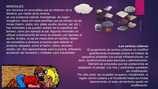 MINERALES 
son recursos no renovables que se obtienen de la 
litósfera, por medio de la minería. 
es una sustancia natural, homogénea, de origen 
inorgánico. ósea son esas piedritas que se extraen de las 
minas (hierro, cobre, oro, plata, azufre, bronce, sal, etc.). 
hay minerales q se pueden extraer de la superficie del 
terreno, como por ejemplo la sal. Algunos minerales se 
utilizan prácticamente tal como se extraen; por ejemplo el 
azufre, el talco, la sal de mesa,otros en cambio, deben 
ser sometidos a diversos procesos para obtener el 
producto deseado, como el hierro, cobre, aluminio, 
estaño, etc. Son aprovechados para la joyería, artesanía, 
acuñación de monedas y múltiples usos industriales. 
-Los centros urbanos 
El surgimiento de centros urbanos no modificó 
grandemente el paisaje porque se trataba de 
pequeños poblados con pocas infraestructuras, es 
decir, construcciones para servicios y administración. 
Siempre se procuraba que las poblaciones se 
adaptaran al paisaje. Los ríos y quebradas quedaban 
sin modificación. 
Por otra parte, las ciudades ocuparon, inicialmente, la 
región centro costera y el Occidente hasta los Andes 
básicamente; el resto del territorio quedó sin 
modificación. 
 