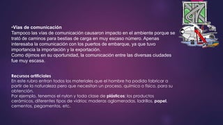 •Vías de comunicación 
Tampoco las vías de comunicación causaron impacto en el ambiente porque se 
trató de caminos para bestias de carga en muy escaso número. Apenas 
interesaba la comunicación con los puertos de embarque, ya que tuvo 
importancia la importación y la exportación. 
Como dijimos en su oportunidad, la comunicación entre las diversas ciudades 
fue muy escasa. 
Recursos artificiales 
En este rubro entran todos los materiales que el hombre ha podido fabricar a 
partir de la naturaleza pero que necesitan un proceso, químico o físico, para su 
obtención. 
Por ejemplo, tenemos el nylon y toda clase de plásticos; los productos 
cerámicos, diferentes tipos de vidrios; maderas aglomeradas, ladrillos, papel, 
cementos, pegamentos, etc. 
 