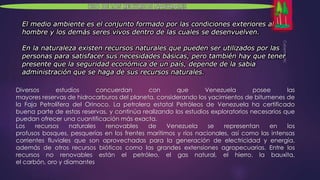 Diversos estudios concuerdan con que Venezuela posee las 
mayores reservas de hidrocarburos del planeta, considerando los yacimientos de bitumenes de 
la Faja Petrolífera del Orinoco. La petrolera estatal Petróleos de Venezuela ha certificado 
buena parte de estas reservas, y continúa realizando los estudios exploratorios necesarios que 
puedan ofrecer una cuantificación más exacta. 
Los recursos naturales renovables de Venezuela se representan en los 
profusos bosques, pesquerías en los frentes marítimos y ríos nacionales, así como las intensas 
corrientes fluviales que son aprovechadas para la generación de electricidad y energía, 
además de otros recursos bióticos como las grandes extensiones agropecuarias. Entre los 
recursos no renovables están el petróleo, el gas natural, el hierro, la bauxita, 
el carbón, oro y diamantes 
 