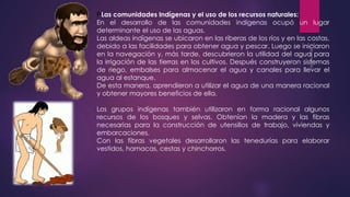 PLas comunidades Indígenas y el uso de los recursos naturales: 
En el desarrollo de las comunidades indígenas ocupó un lugar 
determinante el uso de las aguas. 
Las aldeas indígenas se ubicaron en las riberas de los ríos y en las costas, 
debido a las facilidades para obtener agua y pescar. Luego se iniciaron 
en la navegación y, más tarde, descubrieron la utilidad del agua para 
la irrigación de las tierras en los cultivos. Después construyeron sistemas 
de riego, embalses para almacenar el agua y canales para llevar el 
agua al estanque. 
De esta manera, aprendieron a utilizar el agua de una manera racional 
y obtener mayores beneficios de ella. 
Los grupos indígenas también utilizaron en forma racional algunos 
recursos de los bosques y selvas. Obtenían la madera y las fibras 
necesarias para la construcción de utensilios de trabajo, viviendas y 
embarcaciones. 
Con las fibras vegetales desarrollaron las tenedurías para elaborar 
vestidos, hamacas, cestas y chinchorros. 
 