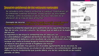 Se considera como impacto ambiental a cualquier modificación, en 
los diferentes sistemas terrestres, producida por las actividades 
humanas, como la explotación de los recursos naturales es la 
alteración de la línea de base ambiental. 
Concepto de recurso: toda forma de materia o energía necesaria para el 
funcionamiento de los organismos, las poblaciones o los ecosistemas” 
El impacto ambiental depende principalmente de los siguientes factores: 
tipo de recurso, nivel de consumo, tecnología que se aplica en la explotación y utilización 
del recurso. 
La importancia del impacto ambiental está en relación con 
la vulnerabilidad o fragilidad del territorio afectado, es decir, con su mayor o menor 
susceptibilidad al deterioro como resultado de una determinada situación: 
aunque una cierta actividad tenga la misma intensidad, 
el impacto será grave donde la fragilidad sea mayor. 
Los impactos globales más graves son el posible agotamiento de los recursos, la 
degradación ambiental por acumulación de residuos y la contaminación, siento éste 
último un factor fundamental que puede alterar una de las características de nuestro 
planeta: el clima. 
 