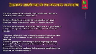 *Recursos identificados: aquellos cuya localización, cantidad y 
calidad son perfectamente conocidos. * 
*Recursos hipotéticos: recursos no descubiertos, pero cuya 
existencia puede suponerse en base a los datos existentes. 
*Recursos especulativos: recursos no descubiertos, cuya existencia 
se supone en lugares nada conocidos. * según la naturaleza del 
recurso: 
*Recursos biológicos: en su formación intervienen los seres vivos. 
Dentro de este grupo están: los recursos alimenticios o los 
forestales. 
*Recursos geológicos: formados por procesos geológicos este 
grupo están: el suelo, los combustibles fósiles y nucleares o los 
yacimientos minerales. 
*Recursos recreativos: es el caso de los recursos paisajísticos, los 
parques y las reservas naturales. 
 