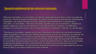 *Recursos renovables y no renovables. Se habla de capacidad de renovación cuando sus tasas de 
producción natural se ajustan ala demanda, de manera que las reservas permanecen prácticamente 
inagotables. Las fuentes de energía se han clasificado tradicionalmente en 2 grandes tipos: 
renovable y no renovables. * Recursos renovables: aquellos que una vez extraídos y utilizados se 
pueden regenerar ya que forman parte de un ciclo natural continuo. Suponen una alternativa 
ecológica, son energías limpias y de tecnología blanda en su explotación. Ejemplo: el ciclo del agua. 
*Recursos no renovables: aquellos en los que su mecanismo de producción son lentos ya que su 
origen es geológico (lo que requiere millones de años) por lo que una vez extraídos sus reservas van 
disminuyendo y llegara un momento en que se agoten. Desde la década de 1970 se acelero la 
conciencia ecológica y la sociedad comenzó a entender que el origen de los problemas ambientales 
se encontraban las estructuras económicas y productivas de la economía y dado que los principales 
problemas que aquejan al medio ambiente tienen su origen en los procesos productivos mal 
planificados y gestionados, es precisamente mediante la transformación de tales sistemas como se 
podía acceder a una mejora integral del medio ambiente. 
 