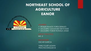 NORTHEAST SCHOOL OF 
AGRICULTURE 
EANOR 
MEMBERS: 
 ROQUE RAMOS YORDI DENILSO 
 SALGUERO GALDAMEZ DEYVI NOE 
 SALGUERO TOBAR RONALD JOSUE 
GROUP PRACTICE: 
NO. 5 
ENNGINNIER: 
OSCAR GARCIA 
THIRD FOURT-MONTH 
PRACTICE ENGLISH III 
 