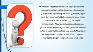 Antes de hacer referencia a un juego didáctico es
necesario realizarnos las siguientes interrogantes:
¿Quién no ha jugado alguna vez?, ¿Quiénes juegan
con más frecuencia? ¿Qué es lo primero que hacen
los niños al salir al recreo?, ¿Qué juegos
conocemos?... Algunas de las respuestas serían:
¡Todos hemos jugado alguna vez!, ¡Más que todo los
niños lo hacen!,¡Salen al recreo a jugar!,¡Algunos de
los juegos que conocemos son: dominó, ajedrez,
monopolio, bingo y rompecabezas, entre otros
 