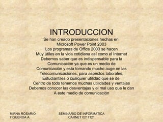 INTRODUCCION Se han creado presentaciones hechas en  Microsoft Power Point 2003 Los programas de Office 2003 se hacen Muy útiles en la vida cotidiana así como el Internet Debemos saber que es indispensable para la Comunicación ya que es un medio de Comunicación y esta tomando mucho auge en las Telecomunicaciones, para aspectos laborales, Estudiantiles o cualquier utilidad que se de  Centro de todo tenemos muchas utilidades y ventajas Debemos conocer las desventajas y el mal uso que le dan A este medio de comunicación 
