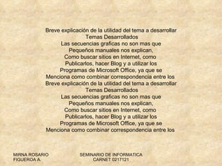 Breve explicación de la utilidad del tema a desarrollar  Temas Desarrollados Las secuencias graficas no son mas que Pequeños manuales nos explican, Como buscar sitios en Internet, como  Publicarlos, hacer Blog y a utilizar los Programas de Microsoft Office, ya que se Menciona como combinar correspondencia entre los  Breve explicación de la utilidad del tema a desarrollar  Temas Desarrollados Las secuencias graficas no son mas que Pequeños manuales nos explican, Como buscar sitios en Internet, como  Publicarlos, hacer Blog y a utilizar los Programas de Microsoft Office, ya que se Menciona como combinar correspondencia entre los  