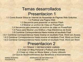 Temas desarrollados Presentacion 1 1.1  Como Buscar Sitios en Internet de Hospedaje de Paginas Web Gratuitos  1.2 Publicar una Pagina Web  1.3 Secuencia para presentar un archivo Flash  1.4 Mostrar un archivo de Video en PowerPoint  1.4 Secuencia para presentar un archivo de video en PowerPoint 1.5 Pasos para Mostrar una Grafica u Hoja Electrónica de Excel 1.6 Combinar Correspondencia Hasta mostrar el resultado Final 1.6.1 Combinar Correspondencia Hasta mostrar el resultado Final, Word con Access 1.6.2 Combinar Correspondencia Hasta mostrar el resultado Final, Word con Excel 1.6.3 Combinar Correspondencia Hasta mostrar el resultado Final, Word con Word Presentacion 2 2.1 TEMAS Y DEFINICIONES VARIAS 2.2 Crear Un Blog Personal y Publicar una Entrada 2.3 Crear un Video en Movie Maker y Como Utilizarlo  2.4 Que es SkyDriveWindows Sus Beneficios e Inconvenientes 