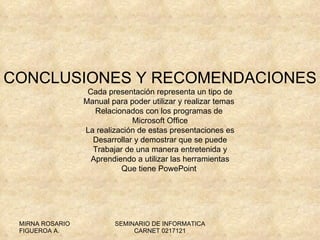 CONCLUSIONES Y RECOMENDACIONES Cada presentación representa un tipo de Manual para poder utilizar y realizar temas  Relacionados con los programas de  Microsoft Office La realización de estas presentaciones es Desarrollar y demostrar que se puede Trabajar de una manera entretenida y Aprendiendo a utilizar las herramientas Que tiene PowePoint  