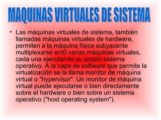 • Las máquinas virtuales de sistema, también
  llamadas máquinas virtuales de hardware,
  permiten a la máquina física subyacente
  multiplexarse ent0 varias máquinas virtuales,
  cada una ejecutando su propio sistema
  operativo. A la capa de software que permite la
  virtualización se la llama monitor de máquina
  virtual o "hypervisor". Un monitor de máquina
  virtual puede ejecutarse o bien directamente
  sobre el hardware o bien sobre un sistema
  operativo ("host operating system").
 