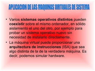 • Varios sistemas operativos distintos pueden
  coexistir sobre el mismo ordenador, en sólido
  aislamiento el uno del otro, por ejemplo para
  probar un sistema operativo nuevo sin
  necesidad de instalarlo directamente.
• La máquina virtual puede proporcionar una
  arquitectura de instrucciones (ISA) que sea
  algo distinta de la de la verdadera máquina. Es
  decir, podemos simular hardware.
 