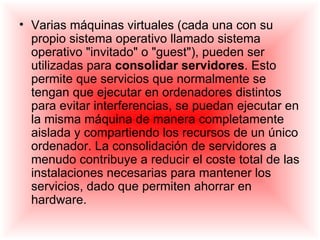 • Varias máquinas virtuales (cada una con su
  propio sistema operativo llamado sistema
  operativo "invitado" o "guest"), pueden ser
  utilizadas para consolidar servidores. Esto
  permite que servicios que normalmente se
  tengan que ejecutar en ordenadores distintos
  para evitar interferencias, se puedan ejecutar en
  la misma máquina de manera completamente
  aislada y compartiendo los recursos de un único
  ordenador. La consolidación de servidores a
  menudo contribuye a reducir el coste total de las
  instalaciones necesarias para mantener los
  servicios, dado que permiten ahorrar en
  hardware.
 