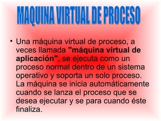 • Una máquina virtual de proceso, a
  veces llamada "máquina virtual de
  aplicación", se ejecuta como un
  proceso normal dentro de un sistema
  operativo y soporta un solo proceso.
  La máquina se inicia automáticamente
  cuando se lanza el proceso que se
  desea ejecutar y se para cuando éste
  finaliza.
 